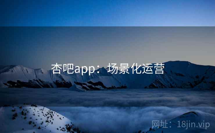 杏吧app：场景化运营